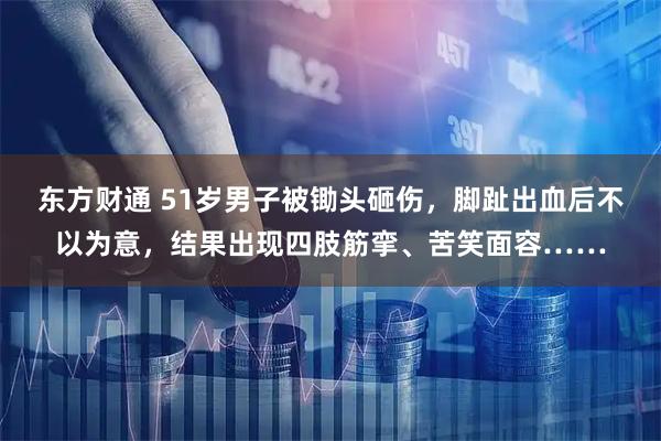 东方财通 51岁男子被锄头砸伤，脚趾出血后不以为意，结果出现四肢筋挛、苦笑面容……