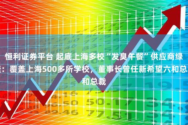 恒利证券平台 起底上海多校“发臭午餐”供应商绿捷：覆盖上海500多所学校，董事长曾任新希望六和总裁