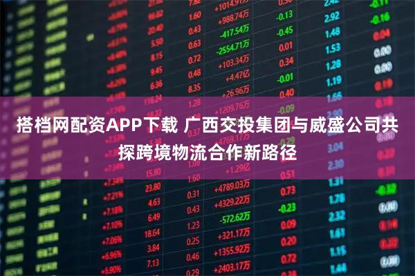搭档网配资APP下载 广西交投集团与威盛公司共探跨境物流合作新路径
