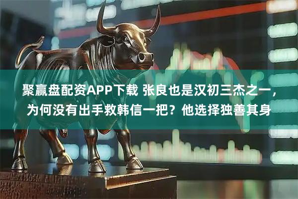 聚赢盘配资APP下载 张良也是汉初三杰之一，为何没有出手救韩信一把？他选择独善其身