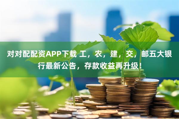 对对配配资APP下载 工，农，建，交，邮五大银行最新公告，存款收益再升级！