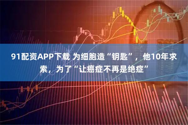 91配资APP下载 为细胞造“钥匙”，他10年求索，为了“让癌症不再是绝症”