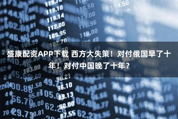 盛康配资APP下载 西方大失策！对付俄国早了十年！对付中国晚了十年？