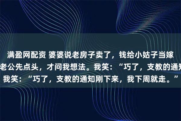 满盈网配资 婆婆说老房子卖了，钱给小姑子当嫁妆，要搬来跟我们住。老公先点头，才问我想法。我笑：“巧了，支教的通知刚下来，我下周就走。”