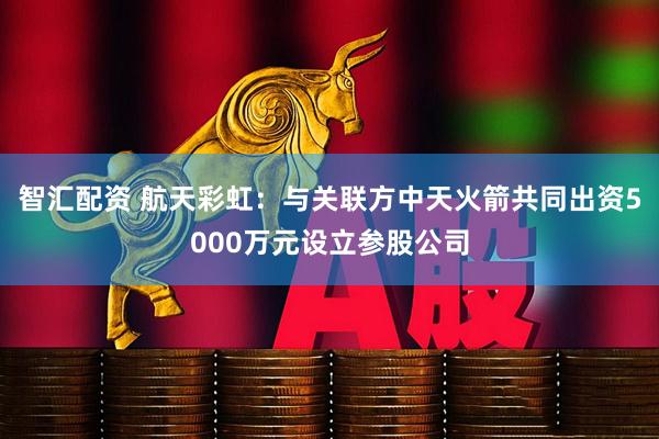 智汇配资 航天彩虹：与关联方中天火箭共同出资5000万元设立参股公司