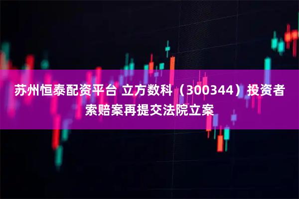 苏州恒泰配资平台 立方数科（300344）投资者索赔案再提交法院立案