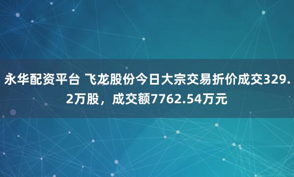 永华配资平台 飞龙股份今日大宗交易折价成交329.2万股，成交额7762.54万元