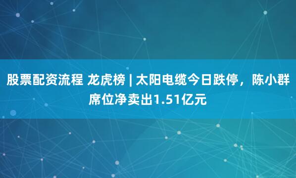 股票配资流程 龙虎榜 | 太阳电缆今日跌停，陈小群席位净卖出1.51亿元