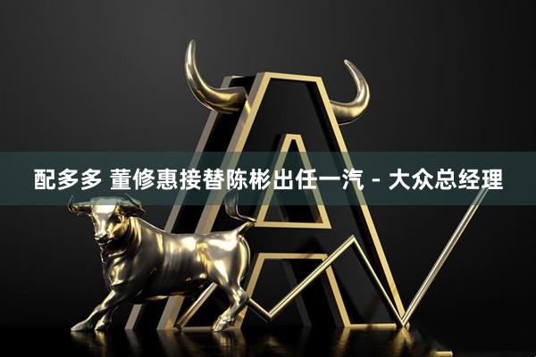 配多多 董修惠接替陈彬出任一汽 - 大众总经理