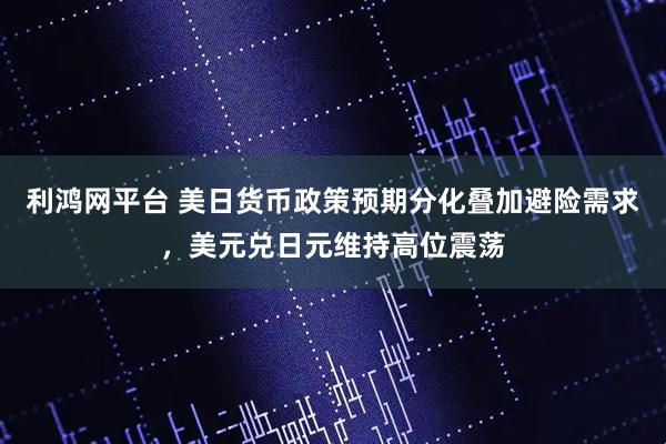 利鸿网平台 美日货币政策预期分化叠加避险需求，美元兑日元维持高位震荡