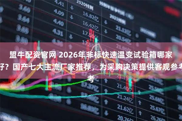 盟牛配资官网 2026年非标快速温变试验箱哪家好？国产七大主流厂家推荐，为采购决策提供客观参考