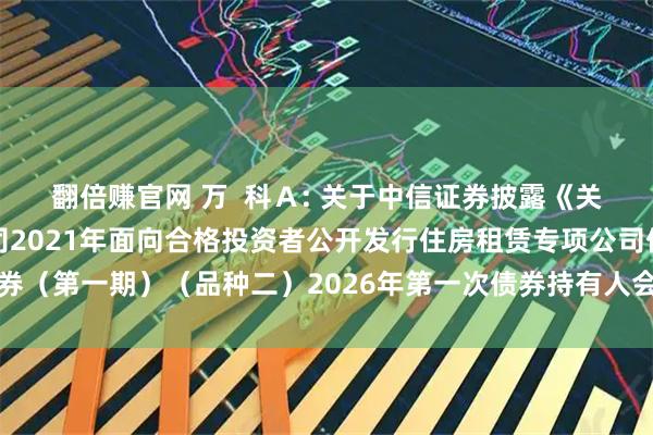 翻倍赚官网 万  科Ａ: 关于中信证券披露《关于万科企业股份有限公司2021年面向合格投资者公开发行住房租赁专项公司债券（第一期）（品种二）2026年第一次债券持有人会议决议的公告》的提示性公告