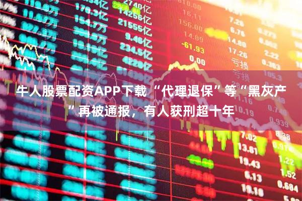 牛人股票配资APP下载 “代理退保”等“黑灰产”再被通报，有人获刑超十年