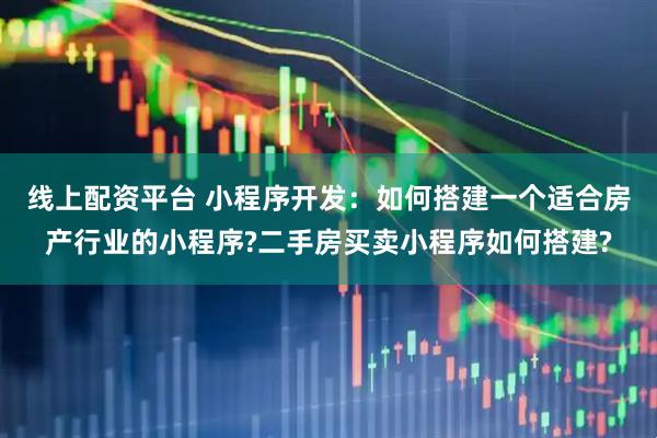 线上配资平台 小程序开发：如何搭建一个适合房产行业的小程序?二手房买卖小程序如何搭建?
