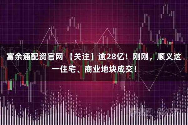 富余通配资官网 【关注】逾28亿！刚刚，顺义这一住宅、商业地块成交！