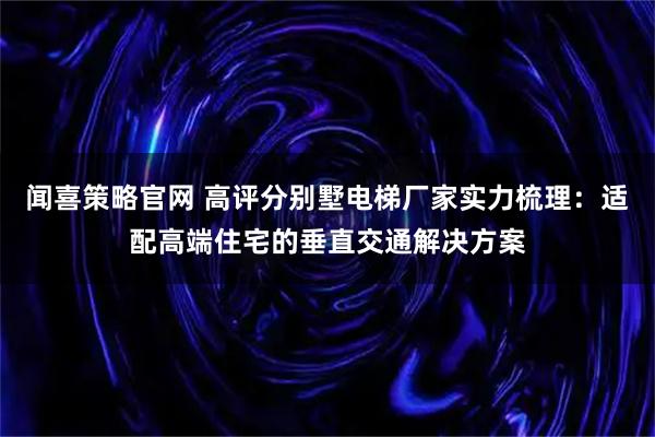 闻喜策略官网 高评分别墅电梯厂家实力梳理：适配高端住宅的垂直交通解决方案
