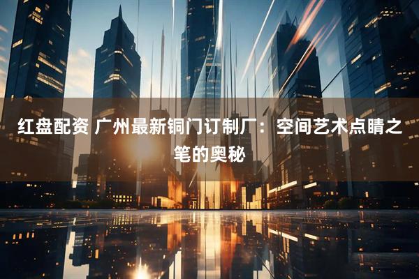 红盘配资 广州最新铜门订制厂：空间艺术点睛之笔的奥秘