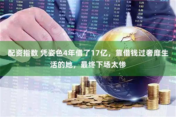 配资指数 凭姿色4年借了17亿，靠借钱过奢靡生活的她，最终下场太惨