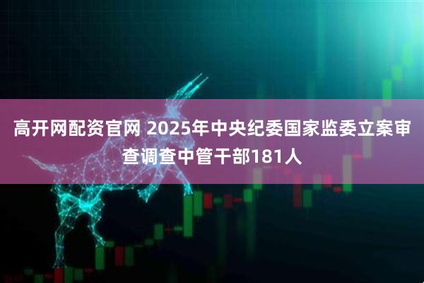 高开网配资官网 2025年中央纪委国家监委立案审查调查中管干部181人