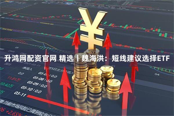 升鸿网配资官网 精选丨魏海洪：短线建议选择ETF