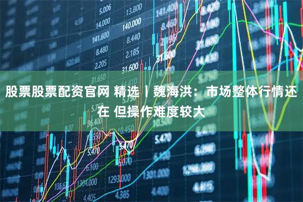 股票股票配资官网 精选丨魏海洪：市场整体行情还在 但操作难度较大