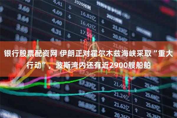银行股票配资网 伊朗正对霍尔木兹海峡采取“重大行动”，波斯湾内还有近2900艘船舶