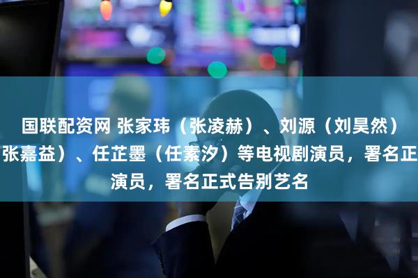 国联配资网 张家玮（张凌赫）、刘源（刘昊然）、张小童（张嘉益）、任芷墨（任素汐）等电视剧演员，署名正式告别艺名