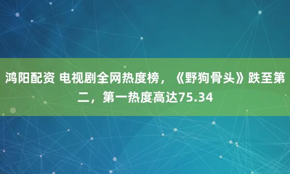 鸿阳配资 电视剧全网热度榜，《野狗骨头》跌至第二，第一热度高达75.34