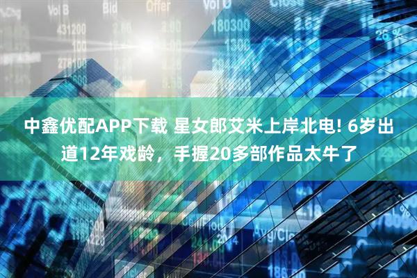 中鑫优配APP下载 星女郎艾米上岸北电! 6岁出道12年戏龄，手握20多部作品太牛了